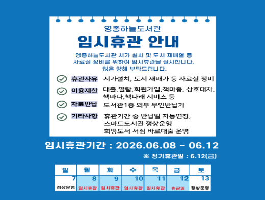 영종하늘도서관 임시휴관 안내

영종하늘도서관 서가 설치 및 도서 재배열 등 자료실 정비를 위하여 임시휴관을 실시합니다.
이용자님의 많은 양해 부탁드립니다.

○ 휴관기간: 2026. 6. 8.(월) ~ 6. 12.(금)  ※ 6. 12.(금) 정기휴관일
   - 6. 13.(토)부터 정상운영합니다.
○ 휴관사유: 서가 설치, 도서 재배가 등 자료실 정비
○ 이용제한: 열람실 및 휴게실, 자료실(대출·열람, 상호대차, 책마중 등), 책바다, 책나래 서비스 등
○ 이용가능: 온라인 회원가입, 자료 무인반납, 스마트도서관, 희망도서 서점 바로대출
○ 자료반납: 도서관 1층 외부 무인반납기
○ 기타사항: 휴관기간 중 반납일 자동연장
   ※ 임시휴관 기간 중 반납예정일은 자동으로 연장됩니다.