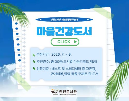 ▶ 인천도서관과 외로움돌봄국에서는 정서적 안정 및 회복을 위한 도서를 분기별로 추천하고 있습니다.
▶ 첨부파일을 다운로드하여 참고해주세요.

1. 사업명 : 내 마음의 책 한권 - 마음건강도서
2. 추천기간: 2026년 4월 ~ 6월
3. 추천내용 : 정서적 안정 및 회복을 위한 도서 32종 37권(도서별 마음 키워드 제공)
4. 선정기준 : 베스트 및 스테디셀러 중 힐링, 자존감, 관계회복 등을 주제로 한 도서 



