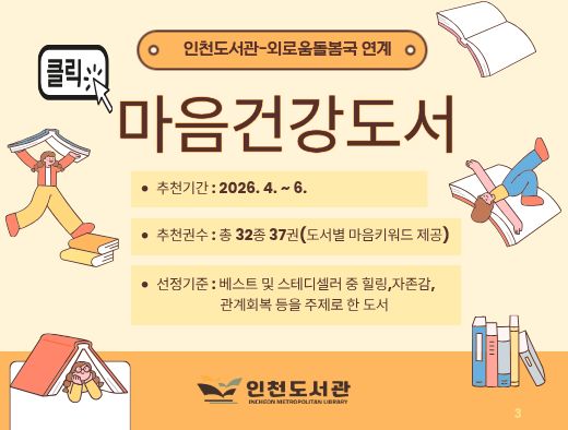 ▶ 인천도서관과 외로움돌봄국에서는 정서적 안정 및 회복을 위한 도서를 분기별로 추천하고 있습니다.
▶ 첨부파일을 다운로드하여 참고해주세요.

1. 사업명 : 내 마음의 책 한권 - 마음건강도서
2. 추천기간: 2026년 4월 ~ 6월
3. 추천내용 : 정서적 안정 및 회복을 위한 도서 32종 37권(도서별 마음 키워드 제공)
4. 선정기준 : 베스트 및 스테디셀러 중 힐링, 자존감, 관계회복 등을 주제로 한 도서 

