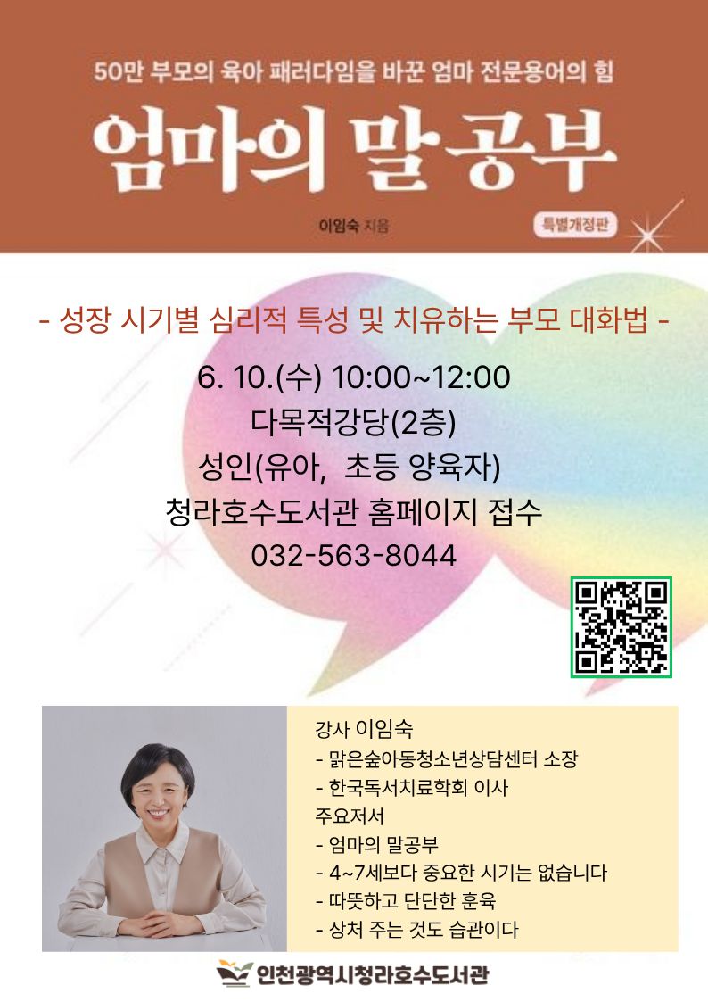 안녕하세요. 청라호수도서관에서는 북스타트 부모교육 특강으로 기적같이 아이가 달라지는 엄마의 말공부 를 준비했습니다. 많은 참여 바랍니다.  이임숙 저자 직강  성장 시기별 심리적 특징 이해 아이의 욕구와 기질 이해 치유하는 부모 대화법 성장하는 부모 대화법 스스로 공부하는 아이로 키우는 부모 대화법  6/10(수) 10:00~12:00 다목적강당(2층) 성인(유아, 초등 양육자) 청라호수도서관 홈페이지 접수 032-563-8044  ※ 무단 불참 시, 추후 프로그램 신청이 제한됩니다.  감사합니다.