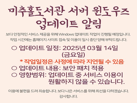 미추홀도서관 서버 윈도우즈 업데이트 알림

보다 안정적인 서비스 제공을 위해 Windows 업데이트 작업이 진행될 예정입니다. 
작업 시간에는 홈페이지 사이트 접속 및 이용이 일시 중단되오니, 회원님의 양해 부탁드립니다.

○ 업데이트 일정: 2025년 03월 14일(금요일) 
 * 작업일정은 사정에 따라 지연될 수 있음
○ 업데이트 내용: 보안 패치 적용
○ 영향범위: 업데이트 중 서비스 이용이 원활하지 않을 수 있습니다.

※ 이용자 안내
  · 업데이트 시간 동안 일시적인 접속 지연 또는 기능 제한이 발생할 수 있습니다.
  · 업데이트 후 원활한 이용을 위해 브라우저 새로고침(F5) 또는 캐시 삭제를 권장합니다.

이용에 불편을 드려 죄송합니다. 보다 나은 서비스를 위해 최선을 다하겠습니다. 

감사합니다.
