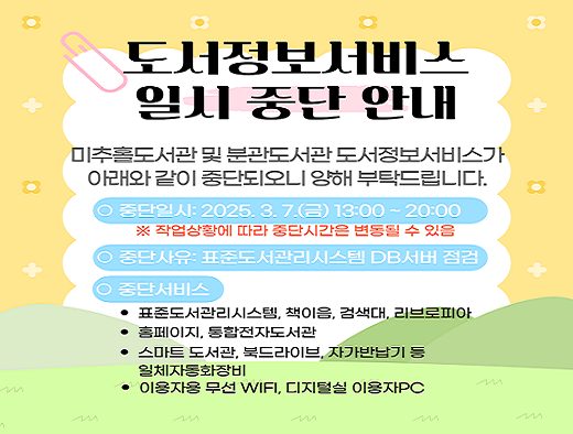 미추홀도서관 및 분관도서관(청라호수, 청라국제, 영종하늘, 마전, 송도국제기구 도서관) 도서정보서비스가 

아래와 같이 일시 중단되오니 양해 부탁드립니다.

ㅇ 중단일시: 2025. 3. 7.(금) 13:00 ~ 20:00

    ※ 작업상항에 따라 중단시간은 변동될 수 있음

ㅇ 중단사유: 표준도서관리시스템 DB서버 점검 

ㅇ 중단서비스 

  - 표준도서관리시스템, 책이음, 검색대, 리브로피아 

  - 홈페이지, 통합전자도서관

  - 스마트 도서관, 북드라이브, 자가반납기 등 자동화장비 일체

  - 이용자용 무선WiFi, 디지털실 이용자PC 


