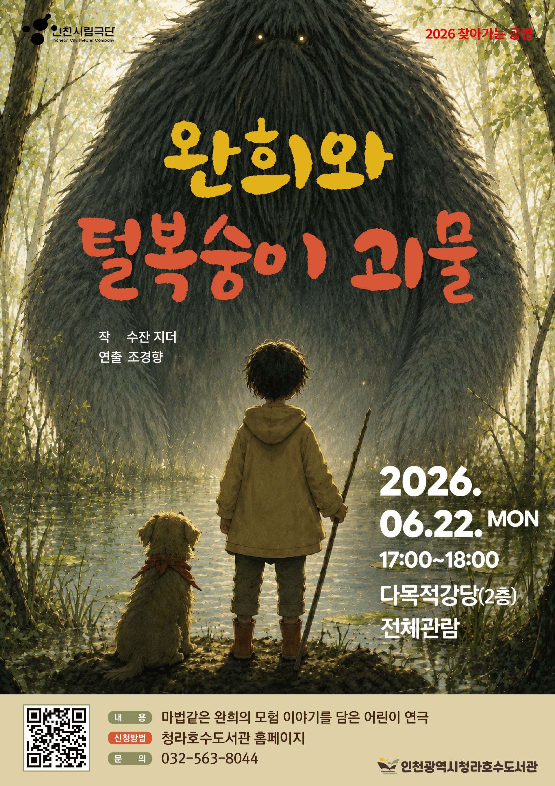 안녕하세요. 청라호수도서관에서는 문화예술회관 연계 어린이 연극 완희와 털복숭이 괴물 을 준비했습니다. 많은 참여 바랍니다. ※ 한 아이디당 4명 신청 가능 ex) 어른2, 아이2  총4명/ 어른1, 아이2  총3명  일시: 6/22(월) 17:00~18:00 장소: 다목적강당(2층) 대상: 전체 (권장연령: 6~10세)  신청방법: 청라호수도서관 홈페이지 접수 문의: 032-563-8044  내용:  늪지대에 살고 있는 완희는 더 이상 엄마의 보살핌에만 기대야 하는 어린아이가 아니다. 이제는 독립적으로 스스로를 지키고, 강아지를 돌볼 만큼 성장했다. 하지만 여전히 숲은 두렵기만 하다. 아빠를 데려간 털복숭이 괴물이 이번엔 완희를 노리고 있기 때문이다. 엄마는 “모두 마음먹기 달렸다.”라고 말하지만 완희의 마음 속에 자리 잡은 두려움을 떨쳐버리기가 쉽지 않다. 복돌이와 함께 늪으로 간 완희는 털복숭이 괴물과 맞닥뜨리게 된다. 그리고 자신을 데려가려는 괴물 앞에서 비로소 깨닫는다. 털복숭이 괴물을 물리칠 수 있는 사람은 완희 자신뿐이라는 것을. 과연 완희는 엄마와 복돌이의 도움 없이 털복숭이 괴물을 물리칠 수 있을까?   ※ 무단 불참 시, 추후 프로그램 신청이 제한됩니다.  감사합니다.
