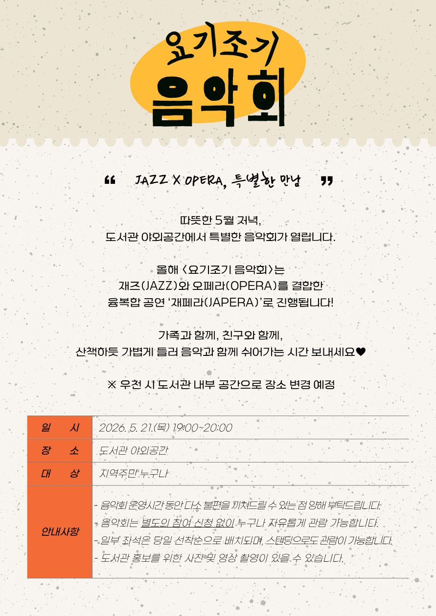 포스터 상단에 노란 타원 배경 위 검은 글씨로 ‘요기조기 음악회’ 제목이 크게 적혀 있다. 그 아래에는 “JAZZ X OPERA, 특별한 만남”이라는 문구와 함께 공연 소개글이 배치되어 있다. 소개글에는 따뜻한 5월 저녁 도서관 야외공간에서 열리는 음악회이며, 재즈와 오페라를 결합한 융복합 공연 ‘재페라(JAPERA)’로 진행된다는 내용이 담겨 있다. 가족·친구와 함께 산책하듯 가볍게 들러 음악과 함께 쉬어가는 시간을 보내라는 문구와 ‘우천 시 도서관 내부 공간으로 장소 변경 예정’ 안내가 포함되어 있다.  하단 표에는 행사 정보가 정리되어 있다.  일시: 2026년 5월 21일 목요일 19:00~20:00 장소: 도서관 야외공간 대상: 지역주민 누구나  안내사항으로는 음악회 운영시간 동안 다소 불편이 있을 수 있다는 점, 별도 신청 없이 자유 관람 가능하다는 점, 일부 좌석은 선착순이며 스탠딩 관람 가능하다는 점, 사진 및 영상 촬영이 있을 수 있다는 내용이 적혀 있다. 전체적으로 밝은 회색 배경에 빈티지한 질감과 주황색 표 디자인을 사용한 감성적인 음악회 홍보 포스터이다.