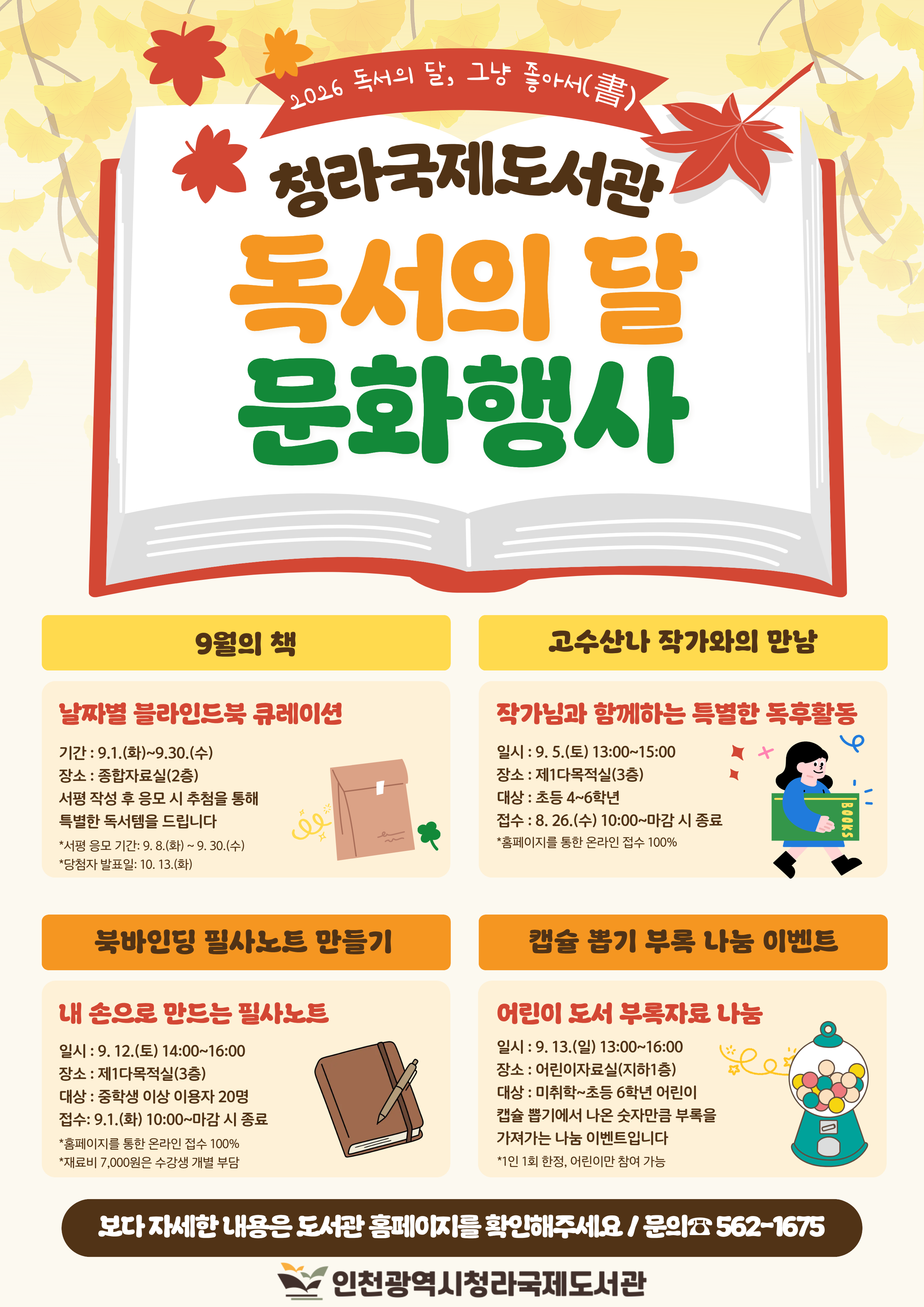 청라국제도서관 독서의 달 문화행사 안내 9월의 책 블라인드북 큐레이션 9월 1일부터 9월 30일까지 종합자료실에서 운영 서평이벤트 응모시 추첨을 통해 독서템 증정  고수산나 작가와의 만남 9월 5일 토요일 오후 1시부터 3시까지 제1다목적실에서 초등 4~6학년 20명 대상으로 진행 북바인딩 필사노트 만들기 9월 12일 토요일 오후 2시부터 4시까지 중학생 이상 이용자 20명과 함께 북바인딩  노트 만들기 캡슐 뽑기 부록 나눔 이벤트 9월 13일 일요일 오후 1시부터 4시까지 어린이자료실에서 캡슐뽑기에서 나온 숫자만큼 부록을 가져가는 나눔이벤트 진행 미취학아동부터 초등6학년까지 참여가능