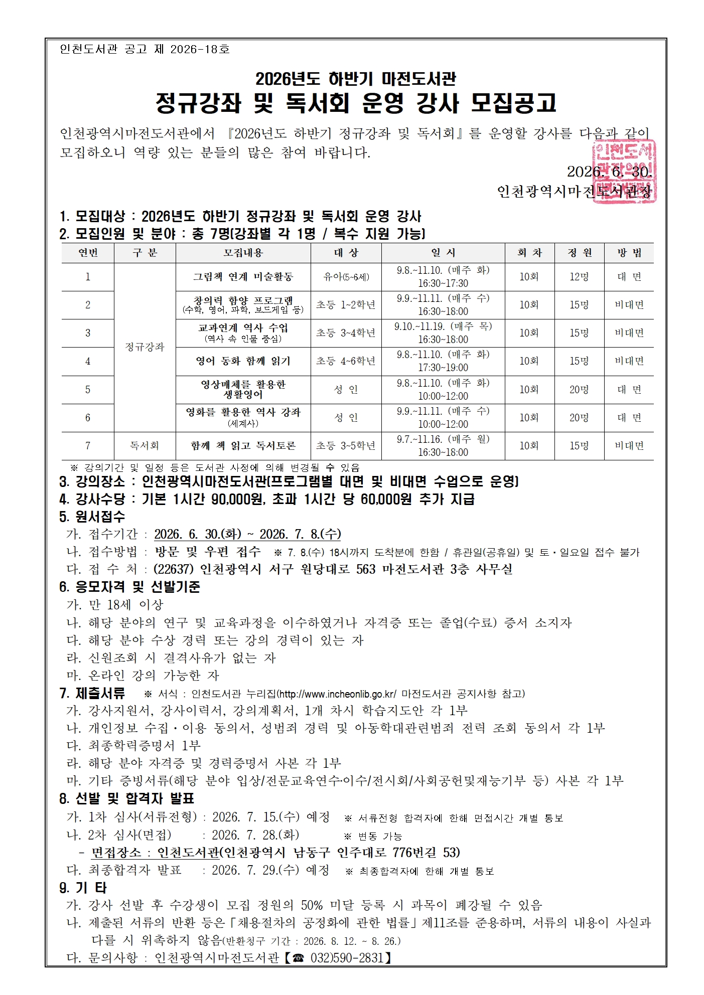 인천도서관 공고 제 2026-18호  2026년도 하반기 마전도서관 정규강좌 및 독서회 운영 강사 모집공고 인천광역시마전도서관에서 『2026년도 하반기 정규강좌 및 독서회』를   운영할 강사를 다음과 같이 모집하오니 역량 있는 분들의 많은 참여 바랍니다. 2026. 6. 30.              인천광역시마전도서관장 1. 모집대상 : 2026년도 하반기 정규강좌 및 독서회 운영 강사 2. 모집인원 및 분야 : 총 7명(강좌별 각 1명 / 복수 지원 가능)    그림책 연계 미술활동 유아(5~6세) 9.8.~11.10. (매주 화) 16:30~17:30 10회 12명 대 면 창의력 함양 프로그램 (수학, 영어, 과학, 보드게임 등) 초등 1~2학년 9.9.~11.11. (매주 수) 16:30~18:00 10회 15명 비대면 교과연계 역사 수업 (역사 속 인물 중심) 초등 3~4학년 9.10.~11.19. (매주 목) 16:30~18:00 10회 15명 비대면 영어 동화 함께 읽기 초등 4~6학년 9.8.~11.10. (매주 화) 17:30~19:00 10회 15명 비대면 영상매체를 활용한 생활영어 성 인 9.8.~11.10. (매주 화) 10:00~12:00 10회 20명 대 면 영화를 활용한 역사 강좌 (세계사) 성 인 9.9.~11.11. (매주 수) 10:00~12:00 10회 20명 대 면 함께 책 읽고 독서토론 초등 3~5학년 9.7.~11.16. (매주 월) 16:30~18:00 10회 15명 비대면   ※ 강의기간 및 일정 등은 도서관 사정에 의해 변경될 수 있음 3. 강의장소 : 인천광역시마전도서관(프로그램별 대면 및 비대면 수업으로 운영) 4. 강사수당 : 기본 1시간 90,000원, 초과 1시간 당 60,000원 추가 지급 5. 원서접수   가. 접수기간 : 2026. 6. 30.(화) ~ 2026. 7. 8.(수)    나. 접수방법 : 방문 및 우편 접수  ※ 7. 8.(수) 18시까지 도착분에 한함 / 휴관일(공휴일) 및 토·일요일 접수 불가  다. 접 수 처 : (22637) 인천광역시 서구 원당대로 563 마전도서관 3층 사무실                 6. 응모자격 및 선발기준   가. 만 18세 이상  나. 해당 분야의 연구 및 교육과정을 이수하였거나 자격증 또는 졸업(수료) 증서 소지자  다. 해당 분야 수상 경력 또는 강의 경력이 있는 자  라. 신원조회 시 결격사유가 없는 자  마. 온라인 강의 가능한 자  7. 제출서류   ※ 서식 : 인천도서관 누리집(http://www.incheonlib.go.kr/ 마전도서관 공지사항 참고)  가. 강사지원서, 강사이력서, 강의계획서, 1개 차시 학습지도안 각 1부  나. 개인정보 수집·이용 동의서, 성범죄 경력 및 아동학대관련범죄 전력 조회 동의서 각 1부   다. 최종학력증명서 1부  라. 해당 분야 자격증 및 경력증명서 사본 각 1부  마. 기타 증빙서류(해당 분야 입상/전문교육연수‧이수/전시회/사회공헌및재능기부 등) 사본 각 1부 8. 선발 및 합격자 발표  가. 1차 심사(서류전형) : 2026. 7. 15.(수) 예정  ※ 서류전형 합격자에 한해 면접시간 개별 통보  나. 2차 심사(면접)     : 2026. 7. 28.(화)       ※ 변동 가능    - 면접장소 : 인천도서관(인천광역시 남동구 인주대로 776번길 53)  다. 최종합격자 발표   : 2026. 7. 29.(수) 예정   ※ 최종합격자에 한해 개별 통보 9. 기 타  가. 강사 선발 후 수강생이 모집 정원의 50% 미달 등록 시 과목이 폐강될 수 있음  나. 제출된 서류의 반환 등은「채용절차의 공정화에 관한 법률」제11조를 준용하며, 서류의 내용이 사실과       다를 시 위촉하지 않음(반환청구 기간 : 2026. 8. 12. ~ 8. 26.)   다. 문의사항 : 인천광역시마전도서관【☎ 032)590-2831】