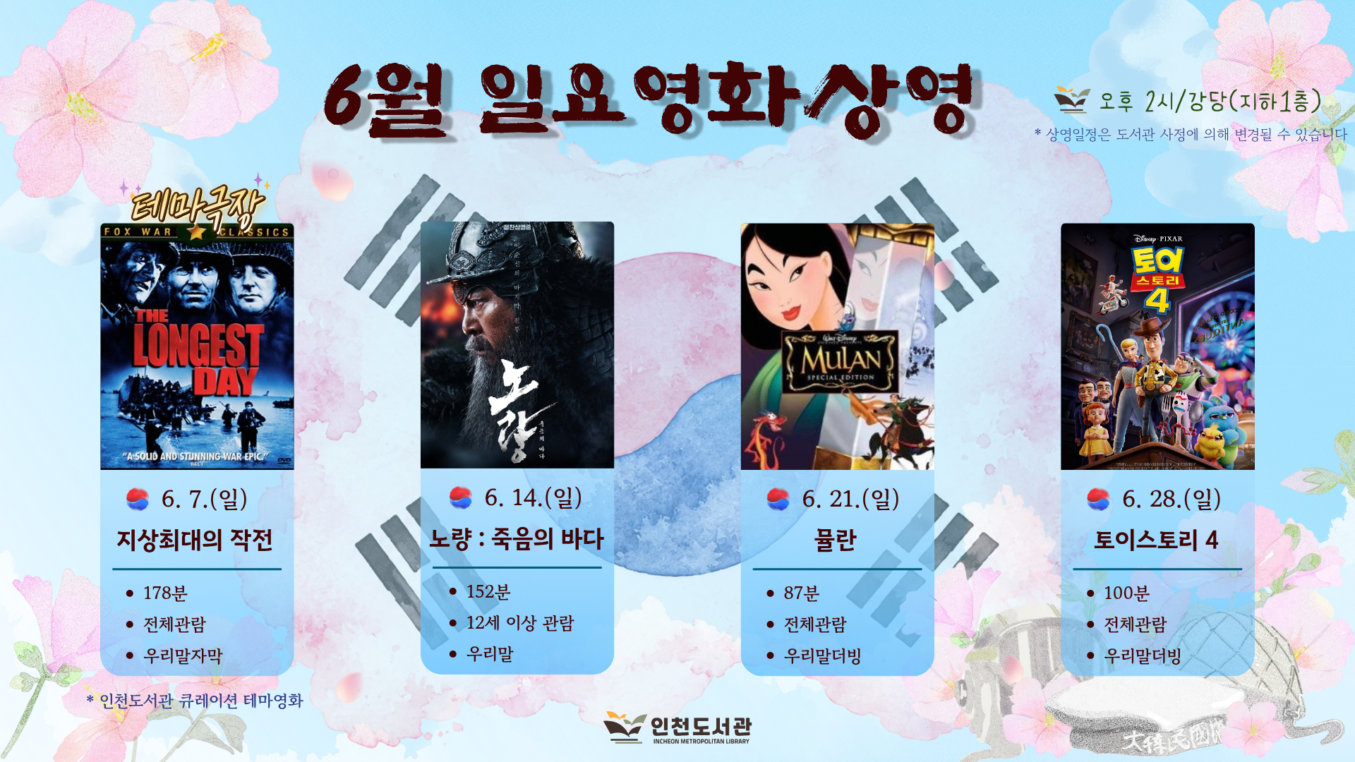○ 상영 일정   - 6/7(일) -  지상최대의 작전(178분 / 전체관람가 / 드라마 / 우리말자막)   - 6/14(일) - 노량:죽음의바다 (152분 / 12세이상 관람가 / 드라마 / 우리말)    - 6/21(일) - 뮬란 (87분 / 전체관람가 / 애니메이션 / 우리말더빙)   - 6/28(일) - 토이스토리4 (100분 / 전체관람가 / 애니메이션 / 우리말더빙) ○ 상영 시간 : 오후 2시 ○ 상영 장소 : 인천도서관 지하 1층 강당  ※ 상영 일정은 도서관 사정에 의해 변경될 수 있습니다.  