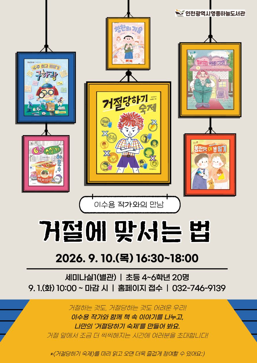 인천광역시영종하늘도서관 이수용 작가와의 만남 「거절에 맞서는 법」  일시: 2026년 9월 10일(목) 16:30~18:00 장: 세미나실1(별관) 대상: 초등학교 4~6학년 20명 접수: 9월 1일(화) 10:00부터 마감 시까지 도서관 홈페이지 접수 문의: 032-746-9139  거절하는 것도, 거절당도 어려운 우리! 이수용 작가와 함께 책 속 이야기를 나누고, 나만의 ‘거절당하기 숙제’를 만들어 봐요. 거절 앞에서 조금 더 씩씩해지는 시간에 여러분을 초대합니다!  ※ 『거절당하기 숙제』를 미리 읽고 오면 더욱 즐겁게 참여할 수 있어요.