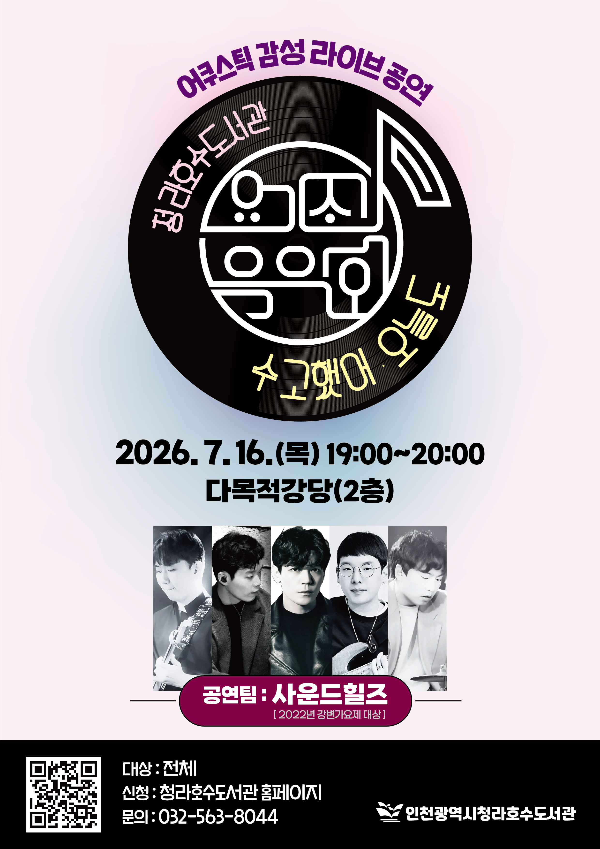 안녕하세요. 청라호수도서관에서는 인천문화재단 지원사업인 요기조기 음악회 를 아래와 같이 진행합니다. 많은 참여 바랍니다.   ※ 한 아이디당 4명까지 신청 가능, 비고란에 인원수 표시해주세요.      ex) 총 3명  요기조기 음악회_여름밤 어쿠스틱 감성 라이브 공연  일시: 7/16(목) 19:00~20:00 장소: 다목적강당(2층) 대상: 전체 (누구나 참석 가능하나, 청소년~성인분들에게 적합한 공연입니다.) 공연팀: 사운드힐즈 신청방법: 청라호수도서관 홈페이지 접수 문의: 032-563-8044 ----------------------------------------------------- 곡소개  - 자작곡 우리가 사랑했던 모든 게 그때 열대야 야반도주 홀로 아직은 모르지만 진심   - 커버곡 여우야 (더클래식) Love on top (비욘세) 사랑이 지나가면 (이문세) 산책(이한철) Season in the sun (정재욱) 사랑이 아니라 말하지 말아요(이소라) 운이 좋았지(권진아)  ※ 당일 상황에 따라 곡명은 변경될 수 있음     ※ 무단 불참 시, 추후 프로그램 신청이 제한됩니다.  감사합니다.