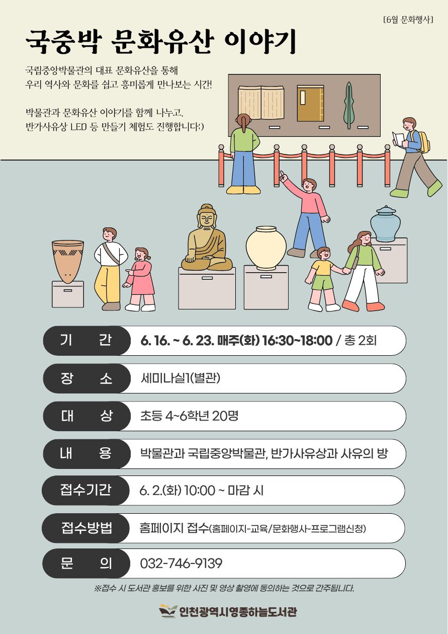 [6월 문화행사] 「국중박 문화유산 이야기」 홍보 포스터. 베이지색과 연한 청록색 배경 위에 박물관 전시 공간과 문화유산 일러스트가 그려져 있다. 상단에는 ‘국중박 문화유산 이야기’ 제목과 함께 “국립중앙박물관의 대표 문화유산을 통해 우리 역사와 문화를 쉽고 흥미롭게 만나보는 시간!”이라는 소개 문구가 적혀 있다. 또한 “박물관과 문화유산 이야기를 함께 나누고, 반가사유상 LED 등 만들기 체험도 진행합니다”라는 설명이 포함되어 있다.  포스터 중앙과 하단에는 박물관 관람객과 문화유산(반가사유상, 도자기, 항아리 등) 일러스트가 배치되어 있다.  행사 정보:  기간: 6.16.~6.23. 매주 화요일 16:30~18:00 / 총 2회 장소: 세미나실1(별관) 대상: 초등 4~6학년 20명 내용: 박물관과 국립중앙박물관, 반가사유상과 사유의 방 접수기간: 6.2.(화) 10:00부터 마감 시까지 접수방법: 홈페이지 접수(홈페이지-교육/문화행사-프로그램신청) 문의: 032-746-9139  하단에는 “접수 시 도서관 홍보를 위한 사진 및 영상 촬영에 동의하는 것으로 간주됩니다.”라는 안내 문구와 인천광역시영종하늘도서관 로고가 있다.