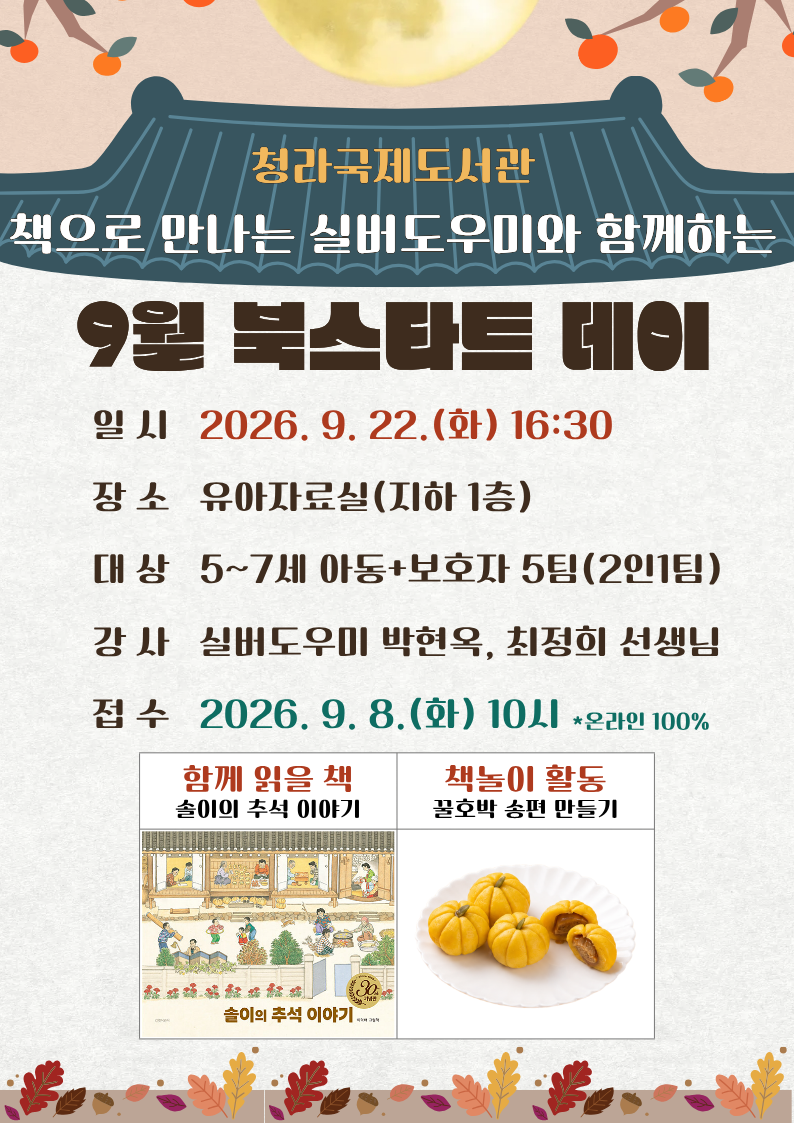 청라국제도서관 9월 북스타트데이 일시9월 22일 화요일 오후 4시 30분 장소 유아자료실 강사 실버도우미 선생님 접수 9월 8일 화요일 오전 10시부터 홈페이지를 통한 온라인 선착순 모집 함께읽을책 솔이의 추석 이야기 책놀이 활동 꿀호박송편만들기 문의전화5621675