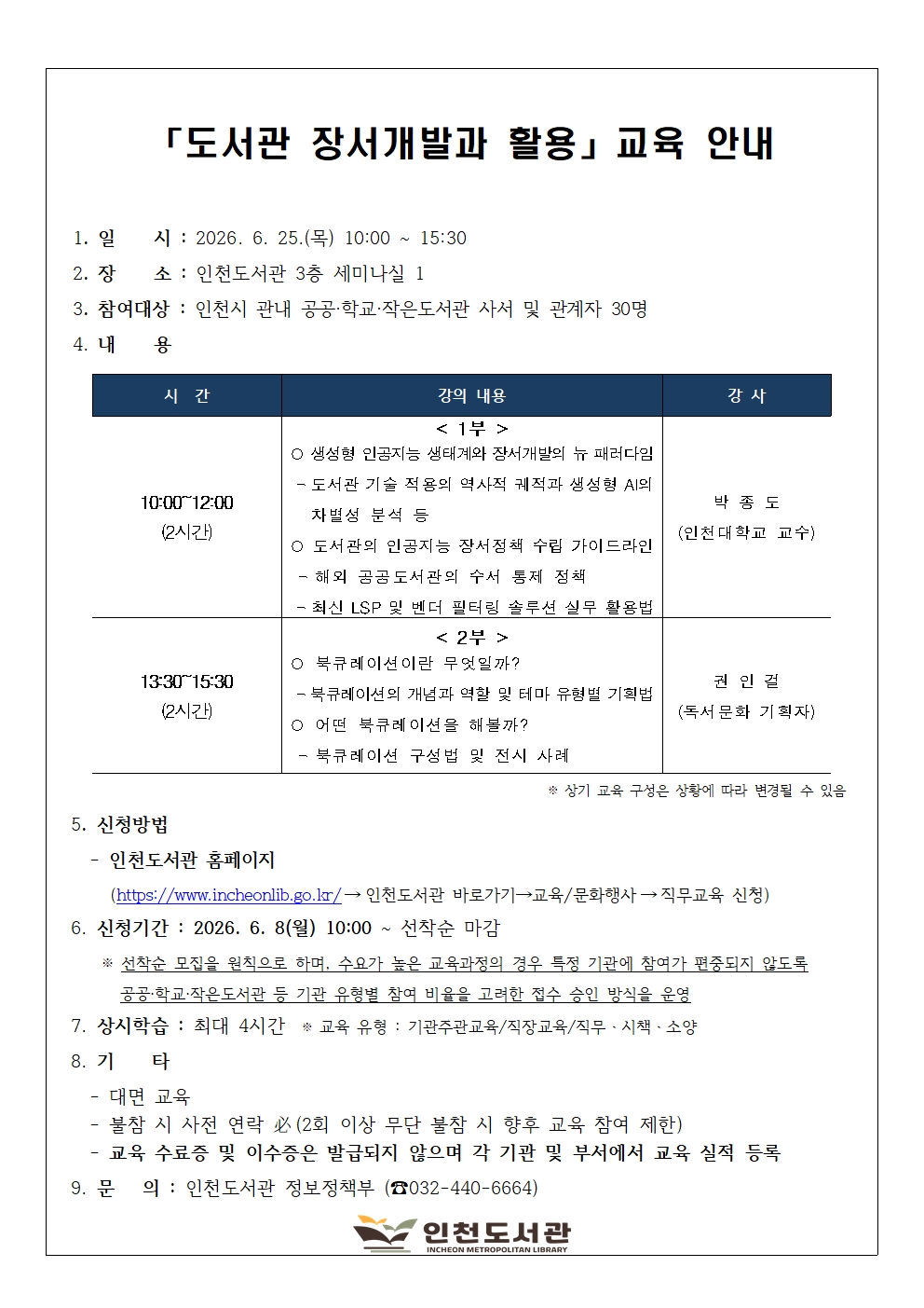 사서 직무교육 「도서관 장서개발과 활용」 교육 안내 이미지입니다.  교육 일시는 2026년 6월 25일 목요일 오전 10시부터 오후 3시 30분까지이며, 장소는 인천도서관 3층 세미나실 1입니다. 참여 대상은 인천시 관내 공공, 학교, 작은도서관 사서 및 관계자 30명입니다.  교육 내용은 총 2부로 진행되며, 상황에 따라 변경될 수 있습니다. 오전 10시부터 12시까지 진행되는 1부는 박종도 인천대학교 교수가 진행하며, 생성형 인공지능 생태계와 장서개발의 뉴 패러다임과 도서관의 인공지능 장서정책 수립 가이드라인에 대해 강의합니다. 오후 1시 30분부터 3시 30분까지 진행되는 2부는 권인걸 독서문화 기획자가 진행하며, 북큐레이션이란 무엇일까?와 어떤 북큐레이션을 해볼까?를 주제로 강의합니다.  신청은 2026년 6월 8일 월요일 오전 10시부터 선착순으로 마감됩니다. 선착순 모집을 원칙으로 하되, 특정 기관에 참여가 편중되지 않도록 기관 유형별 참여 비율을 고려하여 접수를 승인합니다. 신청 방법은 인천도서관 홈페이지에 접속하여 인천도서관 바로가기, 교육/문화행사, 직무교육 신청 메뉴를 순서대로 거쳐 접수하시면 됩니다.  본 교육은 대면 교육으로 진행되며 최대 4시간의 상시학습 시간이 인정됩니다. 교육 수료증이나 이수증은 따로 발급되지 않으므로 각 기관 및 부서에서 교육 실적을 직접 등록하셔야 합니다. 교육에 불참하실 경우 사전 연락이 필수이며, 2회 이상 무단 불참 시 향후 교육 참여가 제한될 수 있습니다. 문의 사항은 인천도서관 정보정책부 전화 032-440-6664번으로 연락해 주시기 바랍니다