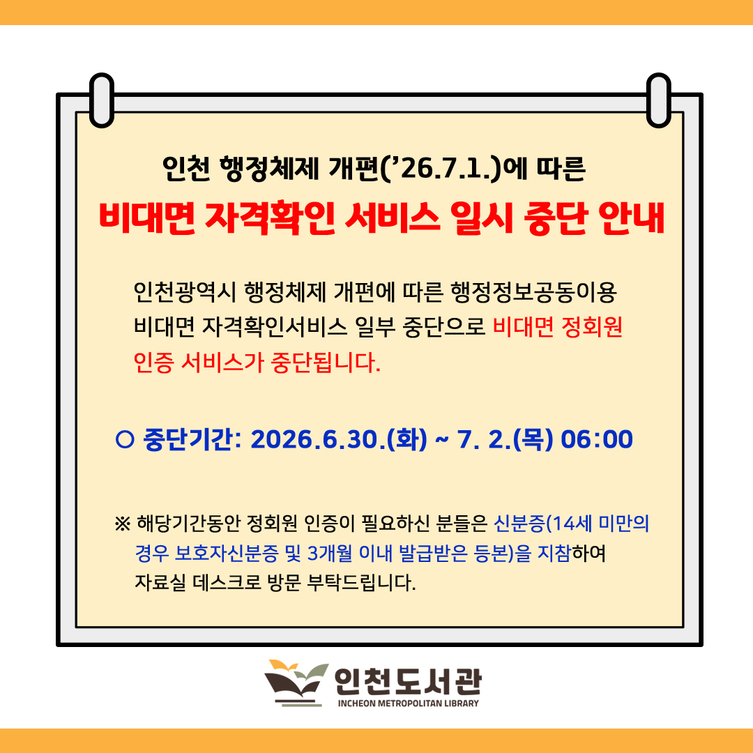 인천 행정체제 개편(7월 1일)에 따른 비대면 자격확인 서비스 일시 중단 안내

인천광역시 행정체제 개편에 따른 행정정보공동이용 비대면 자격확인서비스 일부중단으로 비대면 정회원 인증 서비스가 중단됩니다.

○ 중단기간: 2026.6.30.(화) ~ 7.2.(목) 06:00

※ 해당기간동안 정회원 인증이 필요하신 분들은 신분증(14세 미만의 경우  보호자 신분증 및 3개월 이내 발급받은 등본)을 지참하여 자료실 데스크로 방문 부탁드립니다.

