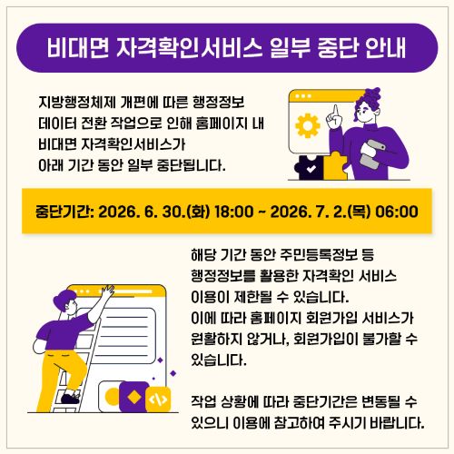 지방행정체제 개편에 따른 행정정보 데이터 전환 작업으로 인해 홈페이지 내 비대면 자격확인서비스가 아래 기간 동안 일부 중단됩니다.

중단 기간: 2026년 6월 30일(화) 18:00 ~ 2026년 7월 2일(목) 06:00

해당 기간 동안 주민등록정보 등 행정정보를 활용한 자격확인 서비스 이용이 제한될 수 있습니다. 이에 따라 홈페이지 회원가입 서비스가 원활하지 않거나, 회원가입이 불가할 수 있습니다.

작업 상황에 따라 중단 기간은 변동될 수 있으니 이용에 참고하여 주시기 바랍니다.