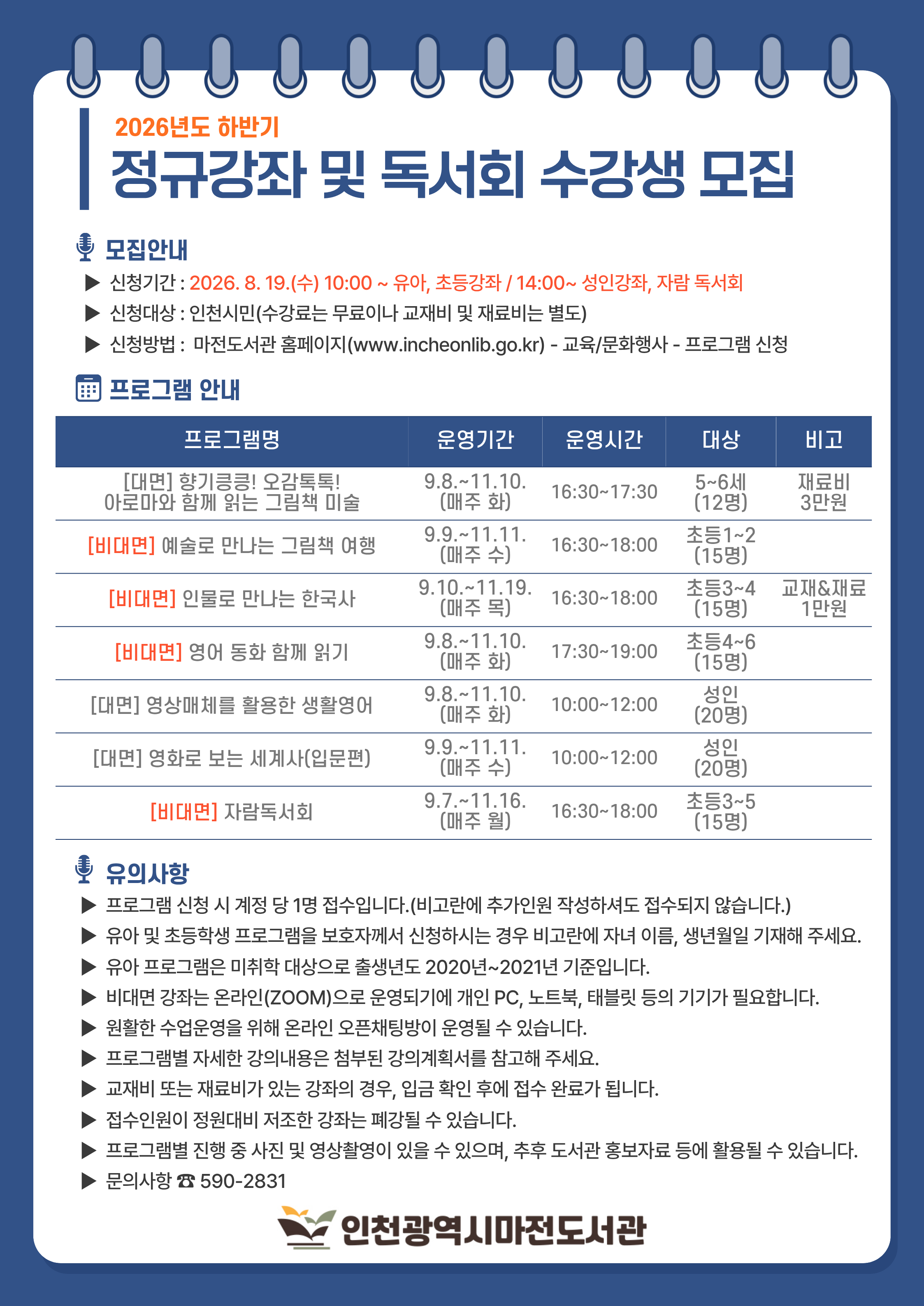 2026년 하반기 정규강좌 및 독서회 수강생 모집 ★ 유아 및 초등강좌 신청은 2026. 8. 19.(수) 10:00부터 / 성인 및 자람독서회 신청은 2026. 8. 19.(수) 14:00부터 ▶ 프로그램 신청 시 계정 당 1명 접수입니다.(비고란에 추가인원 작성하셔도 접수되지 않습니다.) ▶ 유아 및 초등학생 프로그램을 보호자께서 신청하시는 경우 비고란에 자녀 이름, 생년월일 기재해 주세요. ▶ 유아 프로그램은 미취학 대상으로 출생년도 2020년~2021년 기준입니다. ▶ 프로그램별 진행 중 사진 및 영상촬영이 있을 수 있으며, 추후 도서관 홍보자료 등에 활용될 수 있습니다. ▶ 자세한 강의내용은 강의계획서(첨부파일)을 확인해 주세요. ▶ 정원의 과반수 이하 접수될 경우 폐강될 수 있습니다. ▶ 문의사항은 032-590-2831로 연락 주세요.