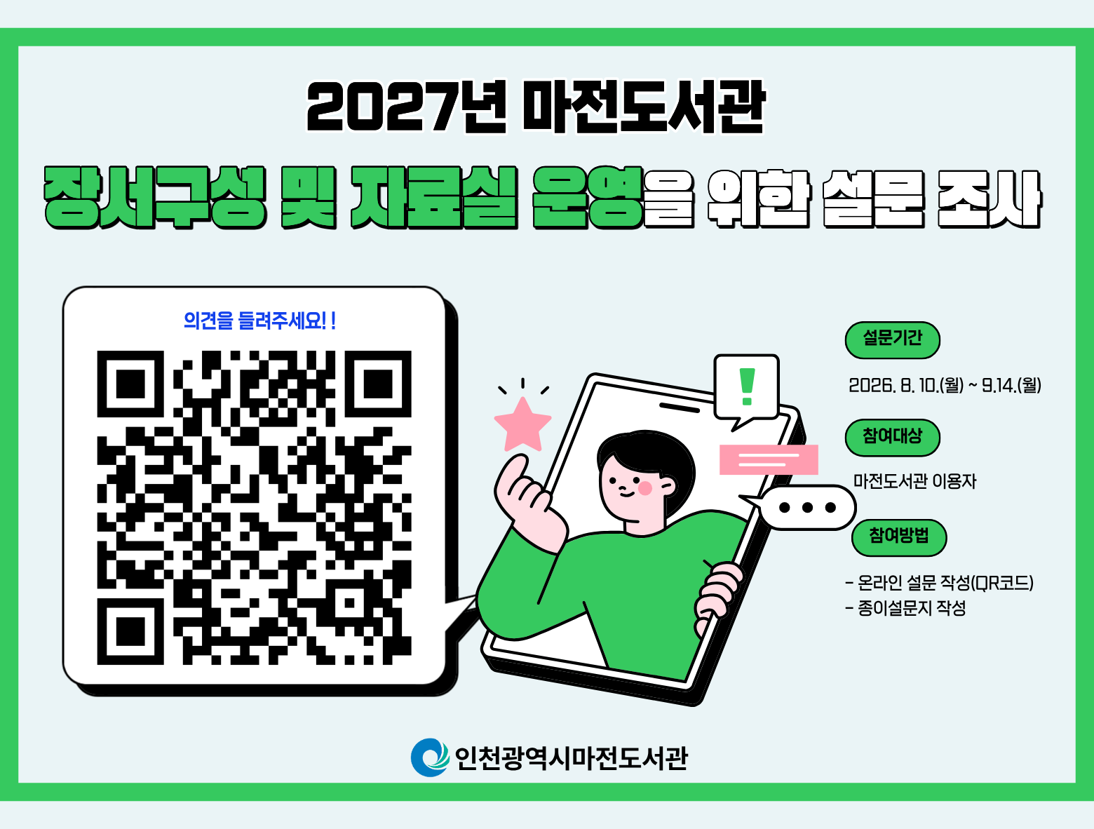 2027년 마전도서관 장서구성 및 자료실 운영을 위한 설문조사를 실시합니다. 이용자분들의 많은 참여와 소중한 의견 부탁드립니다!  ○ 설문기간 : 2026. 8. 10.(수) ~ 9. 14.(월) ○ 참여대상 : 마전도서관 이용자 ○ 참여방법 : 온라인 설문(QR코드), 종이설문지 작성  ※ 온라인 설문 참여 링크  https://moaform.com/q/ev8kbi
